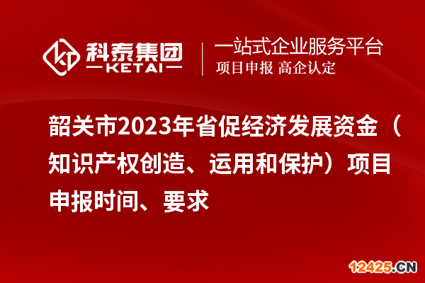 韶關市2023 年省促經濟發展資金（知識產權創造、運用和保護）項目申報時間、要求