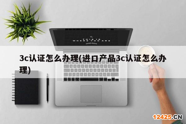 3c認證怎么辦理(進口產品3c認證怎么辦理)